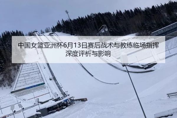 中国女篮亚洲杯6月13日赛后战术与教练临场指挥深度评析与影响